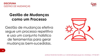 Gestão de Mudanças
como um Processo
Gestão de mudanças efetiva
segue um processo repetitivo
e usa um conjunto holístico
de ferramentas para gerar
mudanças bem-sucedidas.
10
DISCIPLINA
GESTÃO DE MUDANÇAS
10
professor Daniel de Carvalho Luz | daniel.luz@cpspos.sp.gov.br| whatsApp 15 9 9126 5571
 