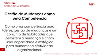 Gestão de Mudanças como
uma Competência
Como uma competência para
líderes, gestão de mudanças é um
conjunto de habilidades que
permitem a mudança e criam
uma capacidade estratégica
para aumentar a efetividade
organizacional.11
DISCIPLINA
GESTÃO DE MUDANÇAS
11
professor Daniel de Carvalho Luz | daniel.luz@cpspos.sp.gov.br| whatsApp 15 9 9126 5571
 