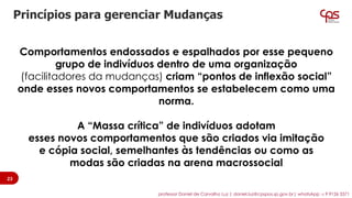 Comportamentos endossados e espalhados por esse pequeno
grupo de indivíduos dentro de uma organização
(facilitadores da mudanças) criam “pontos de inflexão social”
onde esses novos comportamentos se estabelecem como uma
norma.
A “Massa crítica” de indivíduos adotam
esses novos comportamentos que são criados via imitação
e cópia social, semelhantes às tendências ou como as
modas são criadas na arena macrossocial
Princípios para gerenciar Mudanças
23
professor Daniel de Carvalho Luz | daniel.luz@cpspos.sp.gov.br| whatsApp 15 9 9126 5571
 