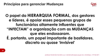 O papel da HIERARQUIA FORMAL, dos gestores
e líderes, é apoiar esses pequenos grupos de
funcionários altamente influentes que
“INFECTAM” a organização com as MUDANÇAS
que eles endossaram.
É, portanto, um papel importante de bastidores,
discreto ou quase ‘invisível’
Princípios para gerenciar Mudanças
24
professor Daniel de Carvalho Luz | daniel.luz@cpspos.sp.gov.br| whatsApp 15 9 9126 5571
 