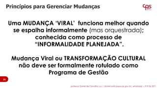 Uma MUDANÇA ‘VIRAL’ funciona melhor quando
se espalha informalmente (mas orquestrada);
conhecida como processo de
“INFORMALIDADE PLANEJADA”.
Mudança Viral ou TRANSFORMAÇÃO CULTURAL
não deve ser formalmente rotulado como
Programa de Gestão
Princípios para Gerenciar Mudanças
25
professor Daniel de Carvalho Luz | daniel.luz@cpspos.sp.gov.br| whatsApp 15 9 9126 5571
 