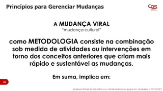 A MUDANÇA VIRAL
“mudança cultural”
como METODOLOGIA consiste na combinação
sob medida de atividades ou intervenções em
torno dos conceitos anteriores que criam mais
rápido e sustentável as mudanças.
Em suma, implica em:
Princípios para Gerenciar Mudanças
26
professor Daniel de Carvalho Luz | daniel.luz@cpspos.sp.gov.br| whatsApp 15 9 9126 5571
 