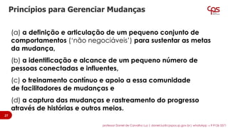 (a) a definição e articulação de um pequeno conjunto de
comportamentos (‘não negociáveis’) para sustentar as metas
da mudança,
(b) a identificação e alcance de um pequeno número de
pessoas conectadas e influentes,
(c) o treinamento contínuo e apoio a essa comunidade
de facilitadores de mudanças e
(d) a captura das mudanças e rastreamento do progresso
através de histórias e outros meios.
Princípios para Gerenciar Mudanças
27
professor Daniel de Carvalho Luz | daniel.luz@cpspos.sp.gov.br| whatsApp 15 9 9126 5571
 