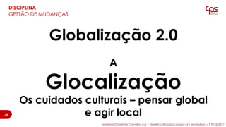 Globalização 2.0
A
Glocalização
Os cuidados culturais – pensar global
e agir local
DISCIPLINA
GESTÃO DE MUDANÇAS
3838
professor Daniel de Carvalho Luz | daniel.luz@cpspos.sp.gov.br| whatsApp 15 9 9126 5571
 