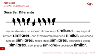 DISCIPLINA
GESTÃO DE MUDANÇAS
Ouse Ser Diferente
Hoje em dia existe um excesso de empresas similares, empregando
pessoas similares, que tiveram uma educação similar, exercendo
funções similares, tendo idéias similares, produzindo coisas
similares, com preços similares e qualidade similar.
55
professor Daniel de Carvalho Luz | daniel.luz@cpspos.sp.gov.br| whatsApp 15 9 9126 5571
 