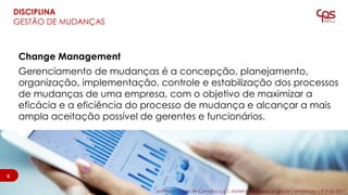 Change Management
Gerenciamento de mudanças é a concepção, planejamento,
organização, implementação, controle e estabilização dos processos
de mudanças de uma empresa, com o objetivo de maximizar a
eficácia e a eficiência do processo de mudança e alcançar a mais
ampla aceitação possível de gerentes e funcionários.
6
DISCIPLINA
GESTÃO DE MUDANÇAS
6
professor Daniel de Carvalho Luz | daniel.luz@cpspos.sp.gov.br| whatsApp 15 9 9126 5571
 