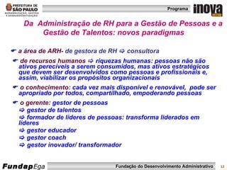 Da  Administração de RH para a Gestão de Pessoas e a Gestão de Talentos: novos paradigmas    a área de ARH-  de gestora de RH    consultora     de recursos humanos      riquezas humanas: pessoas não são ativos perecíveis a serem consumidos, mas ativos estratégicos que devem ser desenvolvidos como pessoas e profissionais e, assim, viabilizar os propósitos organizacionais    o conhecimento :  cada vez mais disponível e renovável,  pode ser apropriado por todos, compartilhado, empoderando pessoas     o gerente:   gestor de pessoas    gestor de talentos     formador de líderes de pessoas: transforma liderados em líderes     gestor educador    gestor coach    gestor inovador/ transformador 