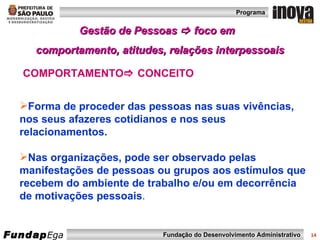Gestão de Pessoas    foco em  comportamento, atitudes, relações interpessoais Forma de proceder das pessoas nas suas vivências, nos seus afazeres cotidianos e nos seus relacionamentos. Nas organizações, pode ser observado pelas manifestações de pessoas ou grupos aos estímulos que recebem do ambiente de trabalho e/ou em decorrência de motivações pessoais . COMPORTAMENTO   CONCEITO 