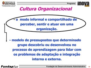 Cultura   Organizacional -  o  modo informal e compartilhado de perceber, sentir e atuar em uma organização. - modelo de pressupostos que determinado grupo descobriu ou desenvolveu no processo de aprendizagem para lidar com os problemas de adaptação e integração interna e externa. 
