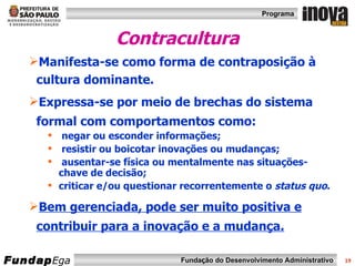 Contracultura Manifesta-se como forma de contraposição à cultura dominante. Expressa-se por meio de brechas do sistema formal com comportamentos como: negar ou esconder informações; resistir ou boicotar inovações ou mudanças; ausentar-se física ou mentalmente nas situações-chave de decisão; criticar e/ou questionar recorrentemente o  status quo . Bem gerenciada, pode ser muito positiva e contribuir para a inovação e a mudança. 