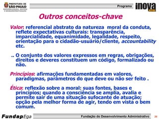 Outros conceitos-chave Valor :  referencial abstrato da natureza  moral da conduta, reflete expectativas culturais: transparência, imparcialidade, equanimidade, legalidade, respeito, orientação para o cidadão-usuário/cliente,  accountability  etc. .. O conjunto dos valores expressos em regras, obrigações, direitos e deveres constituem um código, formalizado ou não. Princípios :  afirmações fundamentadas em valores, paradigmas, parâmetros do que deve ou não ser feito . Ética :  reflexão sobre a moral: suas fontes, bases e princípios; quando a consciência se amplia, avalia e permite sair de uma situação sufocante de atuação; opção pela melhor forma de agir, tendo em vista o bem comum. 
