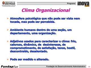 Clima Organizacional Atmosfera psicológica que não pode ser vista nem tocada, mas pode ser percebida. Ambiente humano dentro de uma seção, um departamento, uma organização. Adjetivos usados para caracterizar o clima: frio, caloroso, dinâmico, de  desinteresse, de comprometimento, de satisfação, tenso, hostil, descontraído, desalentado.  Pode ser medido e alterado. 