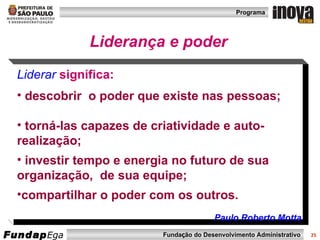 Liderar   significa:   descobrir  o poder que existe nas pessoas; torná-las capazes de criatividade e auto- realização; investir tempo e energia no futuro de sua organização,  de sua equipe; compartilhar o poder com os outros.  Paulo Roberto Motta Liderança e poder 