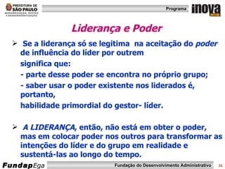Liderança e Poder Se a liderança só se legitima  na aceitação do  poder  de influência do líder por outrem  significa que: - parte desse poder se encontra no próprio grupo; - saber usar o poder existente nos liderados é, portanto,  habilidade primordial do gestor- líder. A LIDERANÇA , então, não está em obter o poder, mas em colocar poder nos outros para transformar as intenções do líder e do grupo em realidade e sustentá-las ao longo do tempo. 