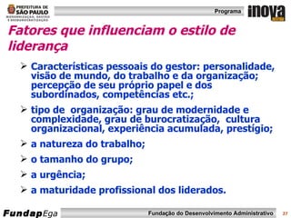 Fatores que influenciam o estilo de liderança Características pessoais do gestor: personalidade, visão de mundo, do trabalho e da organização; percepção de seu próprio papel e dos subordinados, competências etc.; tipo de  organização: grau de modernidade e complexidade, grau de burocratização,  cultura organizacional, experiência acumulada, prestígio; a natureza do trabalho; o tamanho do grupo; a urgência; a maturidade profissional dos liderados. 