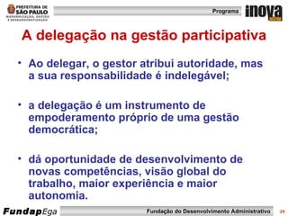 A delegação na gestão participativa Ao delegar, o gestor atribui autoridade, mas a sua responsabilidade é indelegável; a delegação é um instrumento de empoderamento próprio de uma gestão democrática; dá oportunidade de desenvolvimento de novas competências, visão global do trabalho, maior experiência e maior autonomia. 