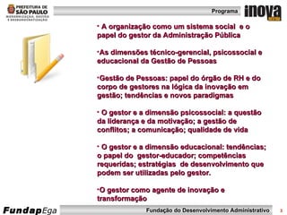 A organização como um sistema social  e o papel do gestor da Administração Pública  As dimensões técnico-gerencial, psicossocial e educacional da Gestão de Pessoas  Gestão de Pessoas: papel do órgão de RH e do corpo de gestores na lógica da inovação em gestão; tendências e novos paradigmas O gestor e a dimensão psicossocial: a questão da liderança e da motivação; a gestão de conflitos; a comunicação; qualidade de vida O gestor e a dimensão educacional: tendências;  o papel do  gestor-educador; competências requeridas; estratégias  de desenvolvimento que podem ser utilizadas pelo gestor. O gestor como agente de inovação e transformação 