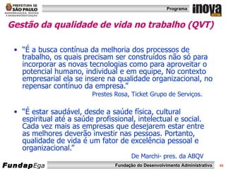 Gestão da qualidade de vida no trabalho (QVT)   “ É a busca contínua da melhoria dos processos de trabalho, os quais precisam ser construídos não só para incorporar as novas tecnologias como para aproveitar o potencial humano, individual e em equipe, No contexto empresarial ela se insere na qualidade organizacional, no repensar contínuo da empresa.”  Prestes Rosa, Ticket Grupo de Serviços. “ É estar saudável, desde a saúde física, cultural espiritual até a saúde profissional, intelectual e social. Cada vez mais as empresas que desejarem estar entre as melhores deverão investir nas pessoas. Portanto, qualidade de vida é um fator de excelência pessoal e organizacional.”  De Marchi- pres. da ABQV 
