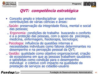 QVT:  competência estratégica Conceito amplo e interdisciplinar  que envolve contribuições de várias ciências e áreas: .. Saúde:  preservação da integridade física, mental e social das pessoas;  ..  Ergonomia:  condições de trabalho  buscando o conforto e a a proteção das pessoas, com o apoio da  psicologia, medicina, enfermagem, fisioterapia, tecnologia; ..  Psicologia : influência de questões internas e necessidades individuais como fatores determinantes no desempenho e na percepção pessoal da QVT; ..  Gestão:  qualidade como objetivo organizacional; criação de ecossistema em que as pessoas trabalhem saudáveis e satisfeitas como condição para o desempenho individual  e coletivo com impacto na qualidade da prestação de serviços ao cidadão-usuário   