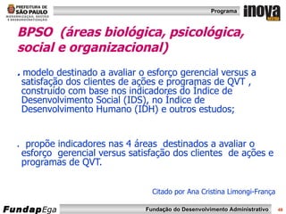 BPSO  (áreas biológica, psicológica, social e organizacional)   .  modelo destinado a avaliar o esforço gerencial versus a satisfação dos clientes de ações e programas de QVT , construído com base nos indicadores do Índice de Desenvolvimento Social (IDS), no Índice de Desenvolvimento Humano (IDH) e outros estudos; .  propõe indicadores nas 4 áreas  destinados a avaliar o esforço  gerencial versus satisfação dos clientes  de ações e programas de QVT. Citado por Ana Cristina Limongi-França 
