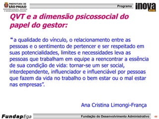 QVT e a dimensão psicossocial do papel do gestor:  “  a qualidade do vínculo, o relacionamento entre as pessoas e o sentimento de pertencer e ser respeitado em suas potencialidades, limites e necessidades leva as pessoas que trabalham em equipe a reencontrar a essência de sua condição de vida: tornar-se um ser social, interdependente, influenciador e influenciável por pessoas  que fazem da vida no trabalho o bem estar ou o mal estar nas empresas”.     Ana Cristina Limongi-França  