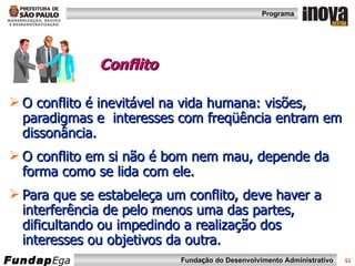 Conflito   O conflito é inevitável na vida humana: visões, paradigmas e  interesses com freqüência entram em dissonância. O conflito em si não é bom nem mau, depende da forma como se lida com ele. Para que se estabeleça um conflito, deve haver a interferência de pelo menos uma das partes, dificultando ou impedindo a realização dos interesses ou objetivos da outra.  