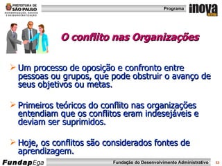 O conflito nas Organizações Um processo de oposição e confronto entre pessoas ou grupos, que pode obstruir o avanço de seus objetivos ou metas. Primeiros teóricos do conflito nas organizações entendiam que os conflitos eram indesejáveis e deviam ser suprimidos. Hoje, os conflitos são considerados fontes de aprendizagem. 