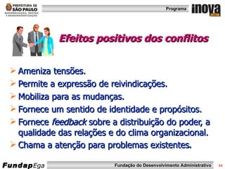 Efeitos positivos dos conflitos Ameniza tensões. Permite a expressão de reivindicações. Mobiliza para as mudanças. Fornece um sentido de identidade e propósitos. Fornece  feedback  sobre a distribuição do poder, a qualidade das relações e do clima organizacional. Chama a atenção para problemas existentes . 