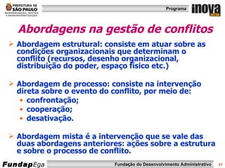 Abordagens na gestão de conflitos Abordagem estrutural: consiste em atuar sobre as condições organizacionais que determinam o conflito (recursos, desenho organizacional, distribuição do poder, espaço físico etc.) Abordagem de processo: consiste na intervenção direta sobre o evento do conflito, por meio de:  confrontação; cooperação; desativação. Abordagem mista é a intervenção que se vale das duas abordagens anteriores: ações sobre a estrutura e sobre o processo de conflito. 