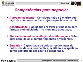 Competências para negociar Autoconhecimento -   Considerar não só o juízo que faço de mim, mas também o juízo que fazem de mim.   Assertividade-   Habilidade em fazer afirmações com firmeza e objetividade,  no momento adequado.  Reconhecimento e aceitação das diferenças -  Saber lidar com idéias e comportamentos divergentes.  Empatia -   Capacidade de colocar-se no lugar do outro; ver de sua perspectiva, aceitá-lo e respeitá-lo como gostaria de ser aceito e respeitado. 