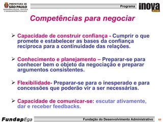 Competências para negociar Capacidade de construir confiança -   Cumprir o que promete e estabelecer as bases da confiança recíproca para a continuidade das relações. Conhecimento e planejamento –   Preparar-se para conhecer bem o objeto da negociação e preparar argumentos consistentes.   Flexibilidade-  Preparar-se para o inesperado e para concessões que poderão vir a ser necessárias.   Capacidade de comunicar-se:   escutar ativamente, dar e receber feedbacks. 