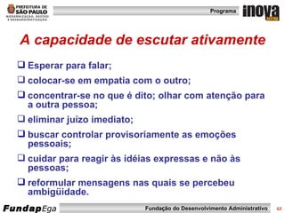 A capacidade de escutar ativamente Esperar para falar; colocar-se em empatia com o outro;  concentrar-se no que é dito; olhar com atenção para a outra pessoa;  eliminar juízo imediato;  buscar controlar provisoriamente as emoções pessoais;  cuidar para reagir às idéias expressas e não às pessoas;  reformular mensagens nas quais se percebeu ambigüidade. 