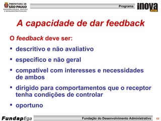 A capacidade de dar feedback O  feedback  deve ser: descritivo e não avaliativo  específico e não geral  compatível com interesses e necessidades de ambos dirigido para comportamentos que o receptor tenha condições de controlar  oportuno 