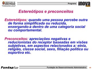 Estereótipos e preconceitos Estereótipos:   quando uma pessoa percebe outra de forma simplificada ou reduzida, enxergando-a dentro de uma categoria social ou comportamental. Preconceitos:   apreciações negativas e reducionistas do receptor baseadas em visões subjetivas, em aspectos relacionados a: etnia, religião, classe social, sexo, filiação política ou esportiva etc.  