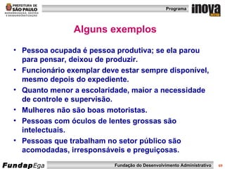 Alguns exemplos Pessoa ocupada é pessoa produtiva; se ela parou para pensar, deixou de produzir. Funcionário exemplar deve estar sempre disponível, mesmo depois do expediente. Quanto menor a escolaridade, maior a necessidade de controle e supervisão. Mulheres não são boas motoristas. Pessoas com óculos de lentes grossas são intelectuais. Pessoas que trabalham no setor público são acomodadas, irresponsáveis e preguiçosas. 