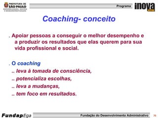 Coaching- conceito .  Apoiar pessoas a conseguir o melhor desempenho e a produzir os resultados que elas querem para sua vida profissional e social. .  O  coaching .. leva à tomada de consciência, .. potencializa escolhas, .. leva a mudanças, .. tem foco em resultados. 