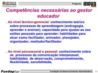 Competências necessárias ao gestor educador   . Ao nível técnico-gerencial:  conhecimento teórico sobre processos de aprendizagem (andragogia, aprender e ensinar); capacidade para ajustar-se aos estilos pessoais para aprender; habilidades para atuar como facilitador, animador, planejador, organizador, mediador/facilitador . Ao nível psicossocial e pessoal:  conhecimento sobre os  processos da comunicação interpessoal, habilidades  de observação, comprometimento, flexibilidade, sensibilidade,  