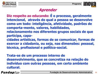 Aprender  Diz respeito ao educando:  É o processo, geralmente intencional,  através do qual a pessoa se desenvolve como um todo: inteligência, afetividade, padrões de comporta-mento, valores, habilidades, relacionamento nos diferentes grupos sociais de que participa, capa- cidades artísticas, formas de se comunicar, formas de exercer a cidadania, ou seja, nas dimensões: pessoal, técnica, profissional e político-social.  Trata-se de um processo interno de desenvolvimento, que se concretiza na relação do indivíduo com outras pessoas, em certo ambiente cultural. 