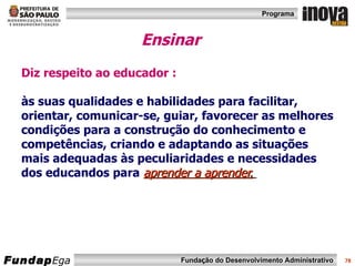 Ensinar Diz respeito ao educador : às suas qualidades e habilidades para facilitar, orientar, comunicar-se, guiar, favorecer as melhores condições para a construção do conhecimento e competências, criando e adaptando as situações mais adequadas às peculiaridades e necessidades dos educandos para   aprender a aprender.   