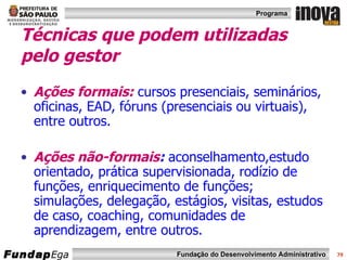Técnicas que podem utilizadas pelo gestor Ações formais:  cursos presenciais, seminários, oficinas, EAD, fóruns (presenciais ou virtuais),  entre outros. Ações não-formais :  aconselhamento,estudo orientado, prática supervisionada, rodízio de funções, enriquecimento de funções; simulações, delegação, estágios, visitas, estudos de caso, coaching, comunidades de aprendizagem, entre outros.  