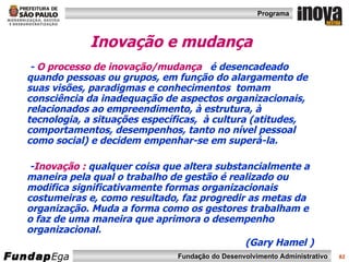 Inovação e mudança -  O   processo de inovação/mudança   é desencadeado quando pessoas ou grupos, em função do alargamento de suas visões, paradigmas e conhecimentos  tomam consciência da inadequação de aspectos organizacionais, relacionados ao empreendimento, à estrutura, à tecnologia, a situações específicas,  à cultura (atitudes, comportamentos, desempenhos, tanto no nível pessoal como social) e decidem empenhar-se em superá-la. - Inovação :  qualquer coisa que altera substancialmente a maneira pela qual o trabalho de gestão é realizado ou modifica significativamente formas organizacionais costumeiras e, como resultado, faz progredir as metas da organização. Muda a forma como os gestores trabalham e o faz de uma maneira que aprimora o desempenho organizacional.  (Gary Hamel )  