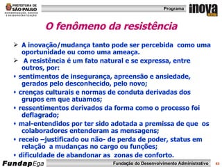 O fenômeno da resistência A inovação/mudança tanto pode ser percebida  como uma oportunidade ou como uma ameaça.  A resistência é um fato natural e se expressa, entre outros, por:    sentimentos de insegurança, apreensão e ansiedade, gerados pelo desconhecido, pelo novo;    crenças culturais e normas de conduta derivadas dos grupos em que atuamos;    ressentimentos derivados da forma como o processo foi deflagrado;    mal-entendidos por ter sido adotada a premissa de que  os colaboradores entenderam as mensagens;    receio –justificado ou não- de perda de poder, status em relação  a mudanças no cargo ou funções;    dificuldade de abandonar as  zonas de conforto. 