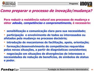 Como preparar o processo de inovação/mudança?   Para reduzir a resistência natural aos processos de mudança e obter   adesão, competências e comprometimento ,  é necessário: sensibilização e comunicação clara para sua necessidade; participação  e envolvimento de todos os interessados ou afetados pela mudança no processo decisório; introdução de mecanismos de facilitação, apoio, orientação; formação/desenvolvimento de competências requeridas pelas novas situações, a partir de diagnósticos consistentes; negociação em situações de divergências de interesses e necessidades de redução de benefícios, de símbolos de status e poder. 