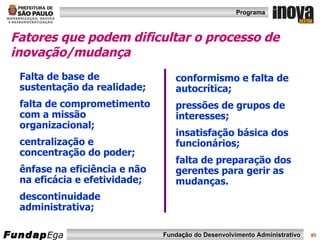 Fatores que podem dificultar o processo de inovação/mudança Falta de base de sustentação da realidade; falta de comprometimento com a missão organizacional; centralização e concentração do poder; ênfase na eficiência e não na eficácia e efetividade; descontinuidade administrativa; conformismo e falta de autocrítica; pressões de grupos de interesses; insatisfação básica dos funcionários; falta de preparação dos gerentes para gerir as mudanças. 