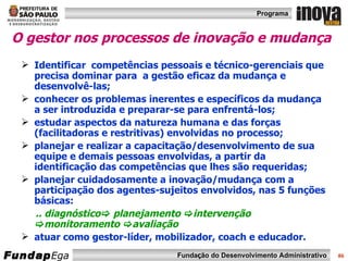 O gestor nos processos de inovação e mudança Identificar  competências pessoais e técnico-gerenciais que precisa dominar para  a gestão eficaz da mudança e desenvolvê-las; conhecer os problemas inerentes e específicos da mudança a ser introduzida e preparar-se para enfrentá-los; estudar aspectos da natureza humana e das forças (facilitadoras e restritivas) envolvidas no processo; planejar e realizar a capacitação/desenvolvimento de sua equipe e demais pessoas envolvidas, a partir da identificação das competências que lhes são requeridas; planejar cuidadosamente a inovação/mudança com a participação dos agentes-sujeitos envolvidos, nas 5 funções básicas: .. diagnóstico   planejamento   intervenção   monitoramento   avaliação atuar como gestor-líder, mobilizador, coach e educador. 