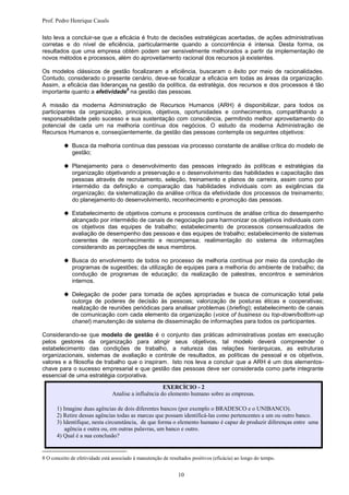 Prof. Pedro Henrique Casals

Isto leva a concluir-se que a eficácia é fruto de decisões estratégicas acertadas, de ações administrativas
corretas e do nível de eficiência, particularmente quando a concorrência é intensa. Desta forma, os
resultados que uma empresa obtém podem ser sensivelmente melhorados a partir da implementação de
novos métodos e processos, além do aproveitamento racional dos recursos já existentes.

Os modelos clássicos de gestão focalizaram a eficiência, buscaram o êxito por meio de racionalidades.
Contudo, considerado o presente cenário, deve-se focalizar a eficácia em todas as áreas da organização.
Assim, a eficácia das lideranças na gestão da política, da estratégia, dos recursos e dos processos é tão
                                8
importante quanto a efetividade na gestão das pessoas.

A missão da moderna Administração de Recursos Humanos (ARH) é disponibilizar, para todos os
participantes da organização, princípios, objetivos, oportunidades e conhecimentos, compartilhando a
responsabilidade pelo sucesso e sua sustentação com consciência, permitindo melhor aproveitamento do
potencial de cada um na melhoria contínua dos negócios. O estudo da moderna Administração de
Recursos Humanos e, conseqüentemente, da gestão das pessoas contempla os seguintes objetivos:

           Busca da melhoria contínua das pessoas via processo constante de análise crítica do modelo de
             gestão;

           Planejamento para o desenvolvimento das pessoas integrado às políticas e estratégias da
             organização objetivando a preservação e o desenvolvimento das habilidades e capacitação das
             pessoas através de recrutamento, seleção, treinamento e planos de carreira, assim como por
             intermédio da definição e comparação das habilidades individuais com as exigências da
             organização; da sistematização da análise crítica da efetividade dos processos de treinamento;
             do planejamento do desenvolvimento, reconhecimento e promoção das pessoas.

           Estabelecimento de objetivos comuns e processos contínuos de análise crítica do desempenho
             alcançado por intermédio de canais de negociação para harmonizar os objetivos individuais com
             os objetivos das equipes de trabalho; estabelecimento de processos consensualizados de
             avaliação de desempenho das pessoas e das equipes de trabalho; estabelecimento de sistemas
             coerentes de reconhecimento e recompensa; realimentação do sistema de informações
             considerando as percepções de seus membros.

           Busca do envolvimento de todos no processo de melhoria contínua por meio da condução de
             programas de sugestões; da utilização de equipes para a melhoria do ambiente de trabalho; da
             condução de programas de educação; da realização de palestras, encontros e seminários
             internos.

           Delegação de poder para tomada de ações apropriadas e busca de comunicação total pela
             outorga de poderes de decisão às pessoas; valorização de posturas éticas e cooperativas;
             realização de reuniões periódicas para analisar problemas (briefing); estabelecimento de canais
             de comunicação com cada elemento da organização (voice of business ou top-down/bottom-up
             chanel) manutenção de sistema de disseminação de informações para todos os participantes.

Considerando-se que modelo de gestão é o conjunto das práticas administrativas postas em execução
pelos gestores da organização para atingir seus objetivos, tal modelo deverá compreender o
estabelecimento das condições de trabalho, a natureza das relações hierárquicas, as estruturas
organizacionais, sistemas de avaliação e controle de resultados, as políticas de pessoal e os objetivos,
valores e a filosofia de trabalho que o inspiram. Isto nos leva a concluir que a ARH é um dos elementos-
chave para o sucesso empresarial e que gestão das pessoas deve ser considerada como parte integrante
essencial de uma estratégia corporativa.
                                                      EXERCÍCIO - 2
                                Analise a influência do elemento humano sobre as empresas.

      1) Imagine duas agências de dois diferentes bancos (por exemplo o BRADESCO e o UNIBANCO).
      2) Retire dessas agências todas as marcas que possam identificá-las como pertencentes a um ou outro banco.
      3) Identifique, nesta circunstância, de que forma o elemento humano é capaz de produzir diferenças entre uma
          agência e outra ou, em outras palavras, um banco e outro.
      4) Qual é a sua conclusão?


8 O conceito de efetividade está associado à manutenção de resultados positivos (eficácia) ao longo do tempo.


                                                               10
 