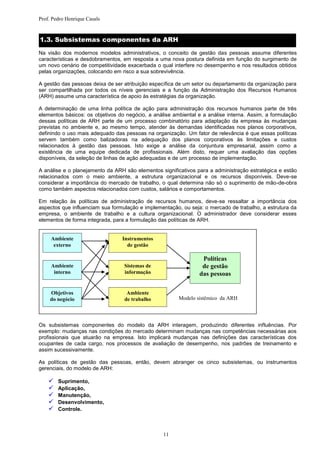 Prof. Pedro Henrique Casals


1.3. Subsistemas componentes da ARH
Na visão dos modernos modelos administrativos, o conceito de gestão das pessoas assume diferentes
características e desdobramentos, em resposta a uma nova postura definida em função do surgimento de
um novo cenário de competitividade exacerbada o qual interfere no desempenho e nos resultados obtidos
pelas organizações, colocando em risco a sua sobrevivência.

A gestão das pessoas deixa de ser atribuição específica de um setor ou departamento da organização para
ser compartilhada por todos os níveis gerenciais e a função da Administração dos Recursos Humanos
(ARH) assume uma característica de apoio às estratégias da organização.

A determinação de uma linha política de ação para administração dos recursos humanos parte de três
elementos básicos: os objetivos do negócio, a análise ambiental e a análise interna. Assim, a formulação
dessas políticas de ARH parte de um processo combinatório para adaptação da empresa às mudanças
previstas no ambiente e, ao mesmo tempo, atender às demandas identificadas nos planos corporativos,
definindo o uso mais adequado das pessoas na organização. Um fator de relevância é que essas políticas
servem também como balizadoras na adequação dos planos corporativos às limitações e custos
relacionados à gestão das pessoas. Isto exige a análise da conjuntura empresarial, assim como a
existência de uma equipe dedicada de profissionais. Além disto, requer uma avaliação das opções
disponíveis, da seleção de linhas de ação adequadas e de um processo de implementação.

A análise e o planejamento da ARH são elementos significativos para a administração estratégica e estão
relacionados com o meio ambiente, a estrutura organizacional e os recursos disponíveis. Deve-se
considerar a importância do mercado de trabalho, o qual determina não só o suprimento de mão-de-obra
como também aspectos relacionados com custos, salários e comportamentos.

Em relação às políticas de administração de recursos humanos, deve-se ressaltar a importância dos
aspectos que influenciam sua formulação e implementação, ou seja: o mercado de trabalho, a estrutura da
empresa, o ambiente de trabalho e a cultura organizacional. O administrador deve considerar esses
elementos de forma integrada, para a formulação das políticas de ARH.


     Ambiente                    Instrumentos
      externo                      de gestão

                                                                 Políticas
     Ambiente                     Sistemas de                    de gestão
      interno                     informação                    das pessoas

     Objetivos                     Ambiente
     do negócio                   de trabalho           Modelo sistêmico da ARH




Os subsistemas componentes do modelo da ARH interagem, produzindo diferentes influências. Por
exemplo: mudanças nas condições do mercado determinam mudanças nas competências necessárias aos
profissionais que atuarão na empresa. Isto implicará mudanças nas definições das características dos
ocupantes de cada cargo, nos processos de avaliação de desempenho, nos padrões de treinamento e
assim sucessivamente.

As políticas de gestão das pessoas, então, devem abranger os cinco subsistemas, ou instrumentos
gerenciais, do modelo de ARH:

       Suprimento,
       Aplicação,
       Manutenção,
       Desenvolvimento,
       Controle.



                                                  11
 