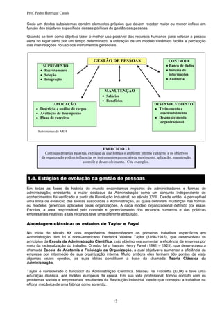 Prof. Pedro Henrique Casals

Cada um destes subsistemas contém elementos próprios que devem receber maior ou menor ênfase em
função dos objetivos específicos dessas políticas de gestão das pessoas.

Quando se tem como objetivo fazer o melhor uso possível dos recursos humanos para colocar a pessoa
certa no lugar certo por um tempo determinado, a utilização de um modelo sistêmico facilita a percepção
das inter-relações no uso dos instrumentos gerenciais.



                                          GESTÃO DE PESSOAS                                CONTROLE
          SUPRIMENTO                                                                     Banco de dados
         Recrutamento                                                                  Sistema de
         Seleção                                                                         informações
         Integração                                                                    Auditoria


                                                 MANUTENÇÃO
                                                 Salários
                                                 Benefícios
                APLICAÇÃO                                                        DESENVOLVIMENTO
      Descrição e análise de cargos                                             Treinamento e
      Avaliação de desempenho                                                      desenvolvimento
      Plano de carreiras                                                        Desenvolvimento
                                                                                     organizacional

       Subsistemas da ARH




                                                 EXERCÍCIO - 3
           Com suas próprias palavras, explique de que formas o ambiente interno e externo e os objetivos
         da organização podem influenciar os instrumentos gerenciais de suprimento, aplicação, manutenção,
                                   controle e desenvolvimento. Cite exemplos.



1.4. Estágios de evolução da gestão de pessoas

Em todas as fases da história do mundo encontramos registros de administradores e formas de
administração; entretanto, o maior destaque da Administração como um conjunto independente de
conhecimentos foi verificado a partir da Revolução Industrial, no século XVIII. Desde então, é perceptível
uma linha de evolução das teorias associadas à Administração, as quais definiram mudanças nas formas
ou modelos gerenciais aplicados pelas organizações. A cada modelo organizacional definido por essas
Escolas, a área responsável pelo controle e gerenciamento dos recursos humanos e das políticas
empresariais relativas a tais recursos teve uma diferente atribuição.

Abordagem clássica: os estudos de Taylor e Fayol

No início do século XX dois engenheiros desenvolveram os primeiros trabalhos específicos em
Administração. Um foi o norte-americano Frederick Wislow Taylor (1856-1915), que desenvolveu os
princípios da Escola da Administração Científica, cujo objetivo era aumentar a eficiência da empresa por
meio da racionalização do trabalho. O outro foi o francês Henry Fayol (1841 – 1925), que desenvolveu a
chamada Escola de Anatomia e Fisiologia da Organização, a qual objetivava aumentar a eficiência da
empresa por intermédio de sua organização interna. Muito embora eles tenham tido pontos de vista
algumas vezes opostos, as suas idéias constituem a base da chamada Teoria Clássica da
Administração.

Taylor é considerado o fundador da Administração Científica. Nasceu na Filadélfia (EUA) e teve uma
educação clássica, aos moldes europeus da época. Em sua vida profissional, tomou contato com os
problemas sociais e empresariais resultantes da Revolução Industrial, desde que começou a trabalhar na
oficina mecânica de uma fábrica como aprendiz.



                                                       12
 