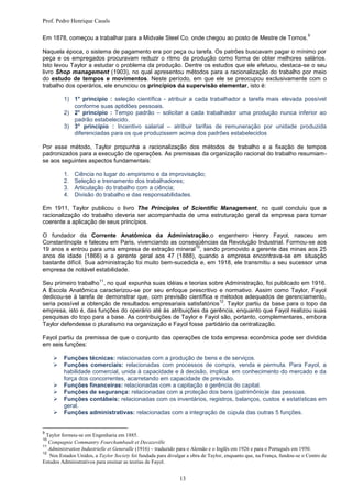 Prof. Pedro Henrique Casals

                                                                                                                         9
Em 1878, começou a trabalhar para a Midvale Steel Co. onde chegou ao posto de Mestre de Tornos.

Naquela época, o sistema de pagamento era por peça ou tarefa. Os patrões buscavam pagar o mínimo por
peça e os empregados procuravam reduzir o ritmo da produção como forma de obter melhores salários.
Isto levou Taylor a estudar o problema da produção. Dentre os estudos que ele efetuou, destaca-se o seu
livro Shop management (1903), no qual apresentou métodos para a racionalização do trabalho por meio
do estudo de tempos e movimentos. Neste período, em que ele se preocupou exclusivamente com o
trabalho dos operários, ele enunciou os princípios da supervisão elementar, isto é:

         1) 1° princípio : seleção científica - atribuir a cada trabalhador a tarefa mais elevada possível
            conforme suas aptidões pessoais.
         2) 2° princípio : Tempo padrão – solicitar a cada trabalhador uma produção nunca inferior ao
            padrão estabelecido.
         3) 3° princípio : Incentivo salarial – atribuir tarifas de remuneração por unidade produzida
            diferenciadas para os que produzissem acima dos padrões estabelecidos

Por esse método, Taylor propunha a racionalização dos métodos de trabalho e a fixação de tempos
padronizados para a execução de operações. As premissas da organização racional do trabalho resumiam-
se aos seguintes aspectos fundamentais:

         1.   Ciência no lugar do empirismo e da improvisação;
         2.   Seleção e treinamento dos trabalhadores;
         3.   Articulação do trabalho com a ciência;
         4.   Divisão do trabalho e das responsabilidades.

Em 1911, Taylor publicou o livro The Principles of Scientific Management, no qual concluiu que a
racionalização do trabalho deveria ser acompanhada de uma estruturação geral da empresa para tornar
coerente a aplicação de seus princípios.

O fundador da Corrente Anatômica da Administração,o engenheiro Henry Fayol, nasceu em
Constantinopla e faleceu em Paris, vivenciando as conseqüências da Revolução Industrial. Formou-se aos
                                                         10
19 anos e entrou para uma empresa de extração mineral , sendo promovido a gerente das minas aos 25
anos de idade (1866) e a gerente geral aos 47 (1888), quando a empresa encontrava-se em situação
bastante difícil. Sua administração foi muito bem-sucedida e, em 1918, ele transmitiu a seu sucessor uma
empresa de notável estabilidade.
                          11
Seu primeiro trabalho , no qual expunha suas idéias e teorias sobre Administração, foi publicado em 1916.
A Escola Anatômica caracterizou-se por seu enfoque prescritivo e normativo. Assim como Taylor, Fayol
dedicou-se à tarefa de demonstrar que, com previsão científica e métodos adequados de gerenciamento,
                                                                  12
seria possível a obtenção de resultados empresariais satisfatórios . Taylor partiu da base para o topo da
empresa, isto é, das funções do operário até às atribuições da gerência, enquanto que Fayol realizou suas
pesquisas do topo para a base. As contribuições de Taylor e Fayol são, portanto, complementares, embora
Taylor defendesse o pluralismo na organização e Fayol fosse partidário da centralização.

Fayol partiu da premissa de que o conjunto das operações de toda empresa econômica pode ser dividida
em seis funções:

        Funções técnicas: relacionadas com a produção de bens e de serviços.
        Funções comerciais: relacionadas com processos de compra, venda e permuta. Para Fayol, a
         habilidade comercial, unida à capacidade e à decisão, implica em conhecimento do mercado e da
         força dos concorrentes, acarretando em capacidade de previsão.
        Funções financeiras: relacionadas com a capitação e gerência do capital.
        Funções de segurança: relacionadas com a proteção dos bens (patrimônio)e das pessoas.
        Funções contábeis: relacionadas com os inventários, registros, balanços, custos e estatísticas em
         geral.
        Funções administrativas: relacionadas com a integração de cúpula das outras 5 funções.


9
  Taylor formou-se em Engenharia em 1885.
10
   Compagnie Commantry Fourchambault et Decazeville
11
   Administration Industrielle et Generalle (1916) – traduzido para o Alemão e o Inglês em 1926 e para o Português em 1950.
12
   Nos Estados Unidos, a Taylor Society foi fundada para divulgar a obra de Taylor, enquanto que, na França, fundou-se o Centro de
Estudos Administrativos para ensinar as teorias de Fayol.


                                                              13
 