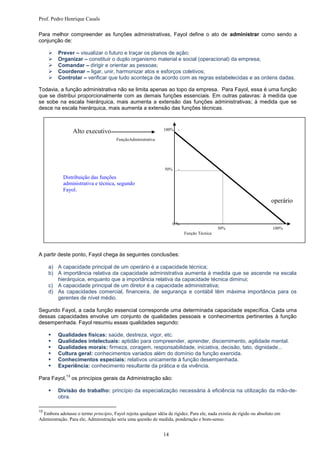 Prof. Pedro Henrique Casals

Para melhor compreender as funções administrativas, Fayol define o ato de administrar como sendo a
conjunção de:

         Prever – visualizar o futuro e traçar os planos de ação;
         Organizar – constituir o duplo organismo material e social (operacional) da empresa;
         Comandar – dirigir e orientar as pessoas;
         Coordenar – ligar, unir, harmonizar atos e esforços coletivos;
         Controlar – verificar que tudo aconteça de acordo com as regras estabelecidas e as ordens dadas.

Todavia, a função administrativa não se limita apenas ao topo da empresa. Para Fayol, essa é uma função
que se distribui proporcionalmente com as demais funções essenciais. Em outras palavras: à medida que
se sobe na escala hierárquica, mais aumenta a extensão das funções administrativas; à medida que se
desce na escala hierárquica, mais aumenta a extensão das funções técnicas.


                                                                100% -
                   Alto executivo
                                        FunçãoAdministrativa




                                                                 50%    -
            Distribuição das funções
            administrativa e técnica, segundo
            Fayol.

                                                                                                                        operário


                                                                     0%
                                                                                             50%                         100%
                                                                            Função Técnica




A partir deste ponto, Fayol chega às seguintes conclusões:

     a) A capacidade principal de um operário é a capacidade técnica;
     b) A importância relativa da capacidade administrativa aumenta à medida que se ascende na escala
        hierárquica, enquanto que a importância relativa da capacidade técnica diminui;
     c) A capacidade principal de um diretor é a capacidade administrativa;
     d) As capacidades comercial, financeira, de segurança e contábil têm máxima importância para os
        gerentes de nível médio.

Segundo Fayol, a cada função essencial corresponde uma determinada capacidade específica. Cada uma
dessas capacidades envolve um conjunto de qualidades pessoais e conhecimentos pertinentes à função
desempenhada. Fayol resumiu essas qualidades segundo:

         Qualidades físicas: saúde, destreza, vigor, etc.
         Qualidades intelectuais: aptidão para compreender, aprender, discernimento, agilidade mental.
         Qualidades morais: firmeza, coragem, responsabilidade, iniciativa, decisão, tato, dignidade...
         Cultura geral: conhecimentos variados além do domínio da função exercida.
         Conhecimentos especiais: relativos unicamente à função desempenhada.
         Experiência: conhecimento resultante da prática e da vivência.
              13
Para Fayol,        os princípios gerais da Administração são:

         Divisão do trabalho: princípio da especialização necessária à eficiência na utilização da mão-de-
          obra.

13
  Embora adotasse o termo princípio, Fayol rejeita qualquer idéia de rigidez. Para ele, nada existia de rígido ou absoluto em
Administração. Para ele, Administração seria uma questão de medida, ponderação e bom-senso.


                                                                14
 